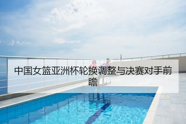 中国女篮亚洲杯轮换调整与决赛对手前瞻