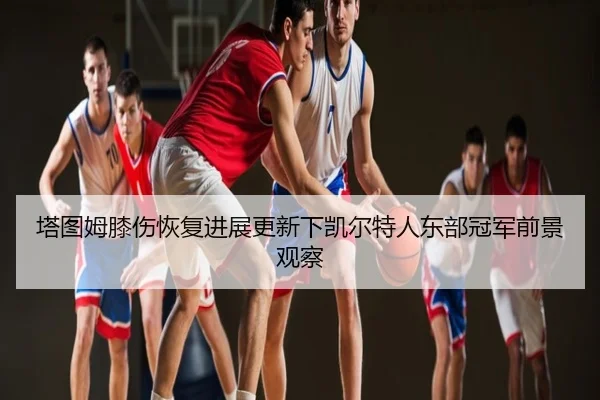 塔图姆膝伤恢复进展更新下凯尔特人东部冠军前景观察
