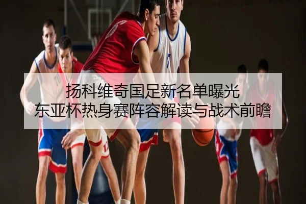 扬科维奇国足新名单曝光 东亚杯热身赛阵容解读与战术前瞻