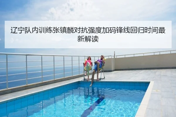 辽宁队内训练张镇麟对抗强度加码锋线回归时间最新解读