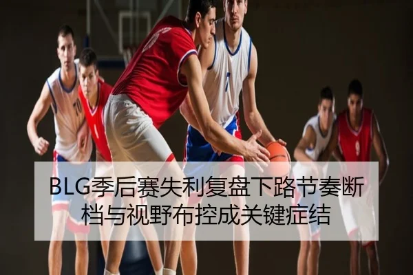 BLG季后赛失利复盘下路节奏断档与视野布控成关键症结