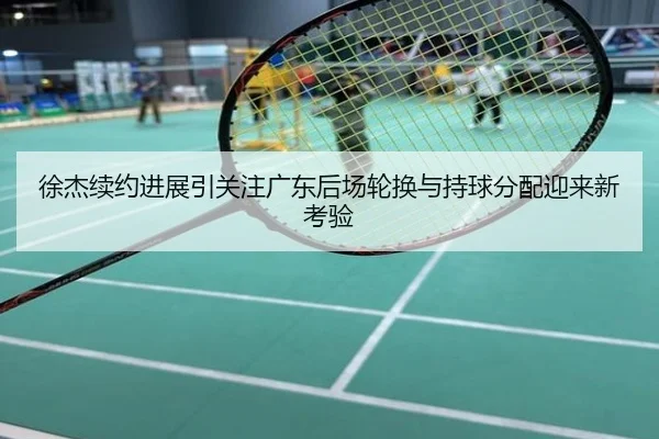 徐杰续约进展引关注广东后场轮换与持球分配迎来新考验