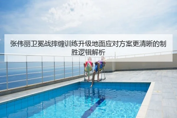 张伟丽卫冕战摔缠训练升级地面应对方案更清晰的制胜逻辑解析