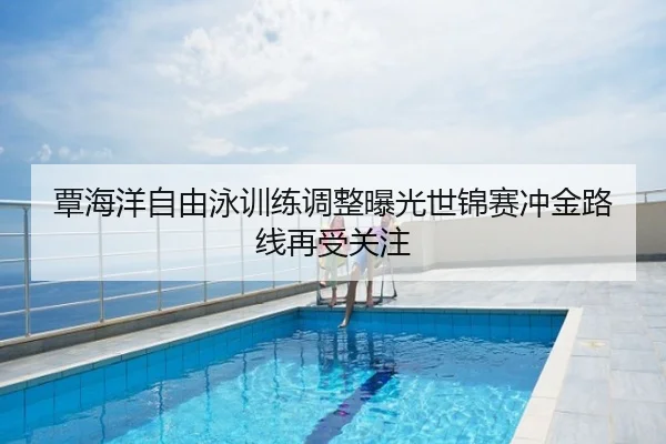 覃海洋自由泳训练调整曝光世锦赛冲金路线再受关注