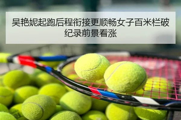 吴艳妮起跑后程衔接更顺畅女子百米栏破纪录前景看涨