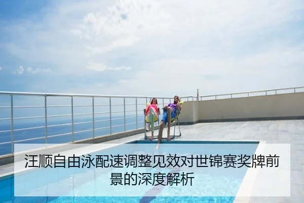 汪顺自由泳配速调整见效对世锦赛奖牌前景的深度解析