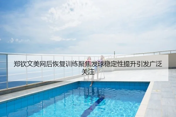 郑钦文美网后恢复训练聚焦发球稳定性提升引发广泛关注