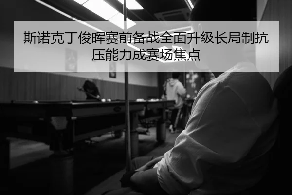 斯诺克丁俊晖赛前备战全面升级长局制抗压能力成赛场焦点