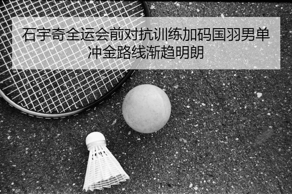 石宇奇全运会前对抗训练加码国羽男单冲金路线渐趋明朗