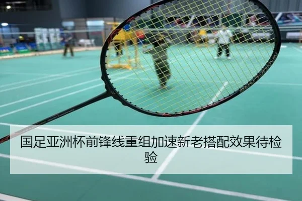 国足亚洲杯前锋线重组加速新老搭配效果待检验